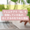 フェムケアで「白」を目指していた私が、白くするのをやめた理由記事のタイトル画像